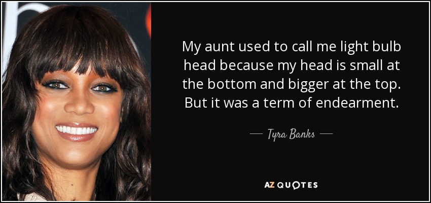 My aunt used to call me light bulb head because my head is small at the bottom and bigger at the top. But it was a term of endearment. - Tyra Banks