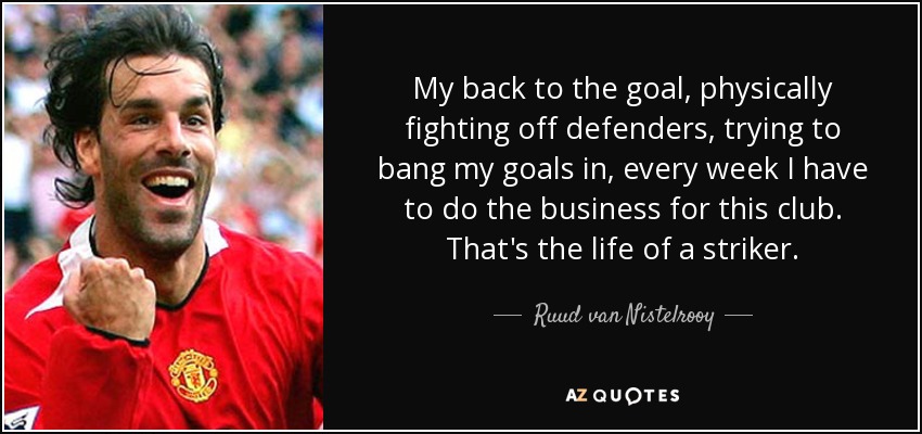 My back to the goal, physically fighting off defenders, trying to bang my goals in, every week I have to do the business for this club. That's the life of a striker. - Ruud van Nistelrooy