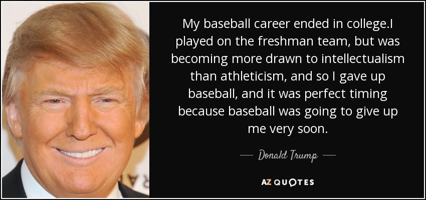 My baseball career ended in college.I played on the freshman team, but was becoming more drawn to intellectualism than athleticism, and so I gave up baseball, and it was perfect timing because baseball was going to give up me very soon. - Donald Trump