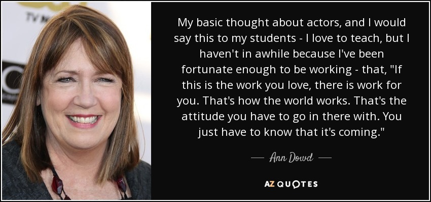 My basic thought about actors, and I would say this to my students - I love to teach, but I haven't in awhile because I've been fortunate enough to be working - that, 