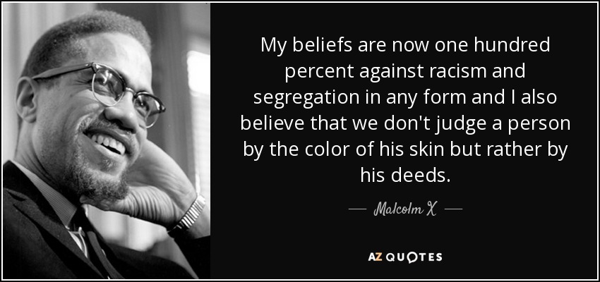 My beliefs are now one hundred percent against racism and segregation in any form and I also believe that we don't judge a person by the color of his skin but rather by his deeds. - Malcolm X