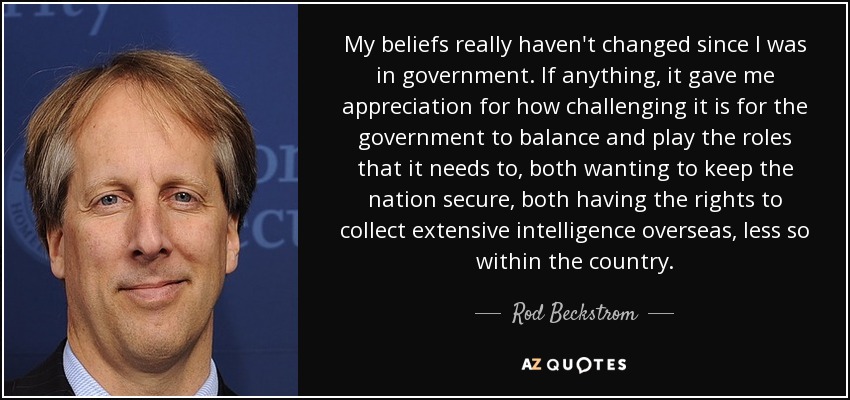 My beliefs really haven't changed since I was in government. If anything, it gave me appreciation for how challenging it is for the government to balance and play the roles that it needs to, both wanting to keep the nation secure, both having the rights to collect extensive intelligence overseas, less so within the country. - Rod Beckstrom