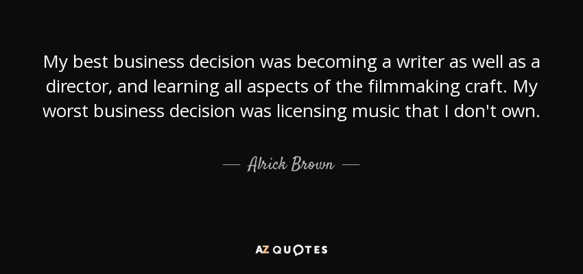 My best business decision was becoming a writer as well as a director, and learning all aspects of the filmmaking craft. My worst business decision was licensing music that I don't own. - Alrick Brown