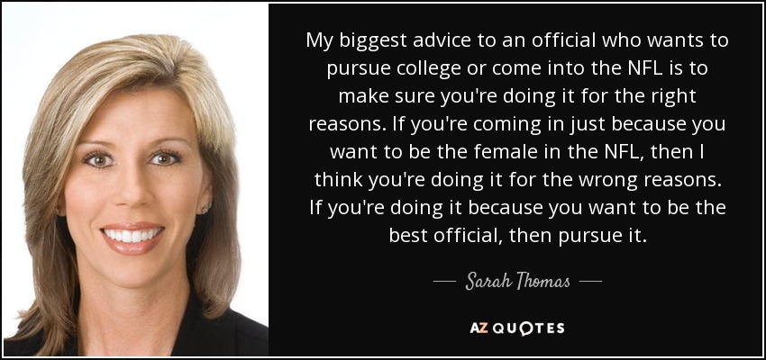 My biggest advice to an official who wants to pursue college or come into the NFL is to make sure you're doing it for the right reasons. If you're coming in just because you want to be the female in the NFL, then I think you're doing it for the wrong reasons. If you're doing it because you want to be the best official, then pursue it. - Sarah Thomas