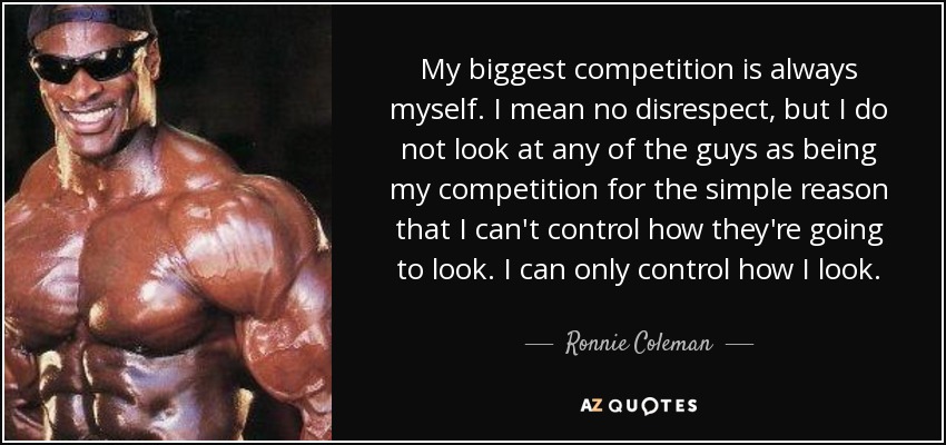 My biggest competition is always myself. I mean no disrespect, but I do not look at any of the guys as being my competition for the simple reason that I can't control how they're going to look. I can only control how I look. - Ronnie Coleman