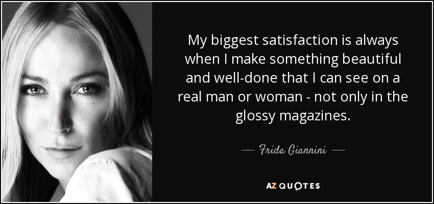 My biggest satisfaction is always when I make something beautiful and well-done that I can see on a real man or woman - not only in the glossy magazines. - Frida Giannini