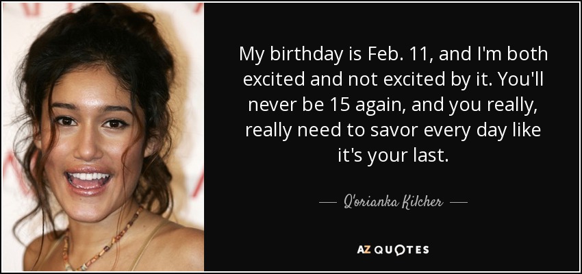 My birthday is Feb. 11, and I'm both excited and not excited by it. You'll never be 15 again, and you really, really need to savor every day like it's your last. - Q'orianka Kilcher