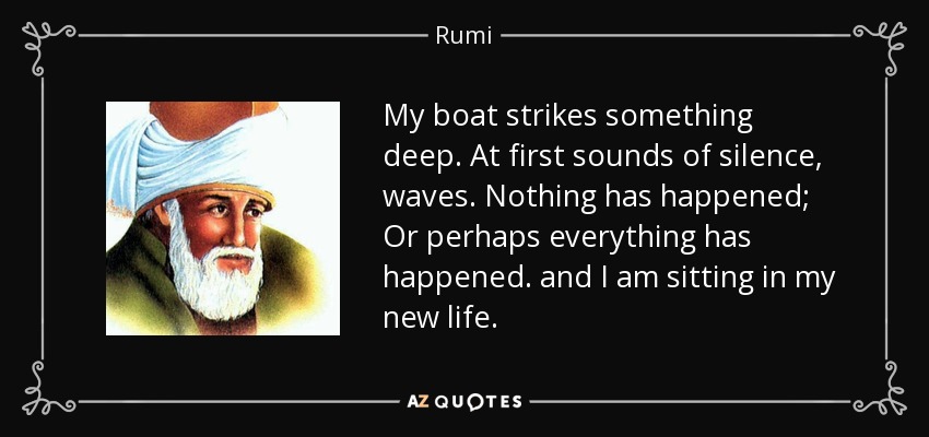 My boat strikes something deep. At first sounds of silence, waves. Nothing has happened; Or perhaps everything has happened. and I am sitting in my new life. - Rumi