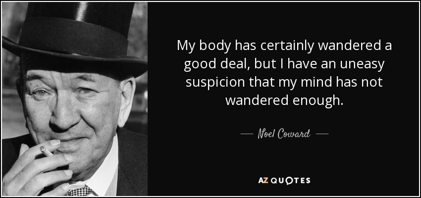 My body has certainly wandered a good deal, but I have an uneasy suspicion that my mind has not wandered enough. - Noel Coward