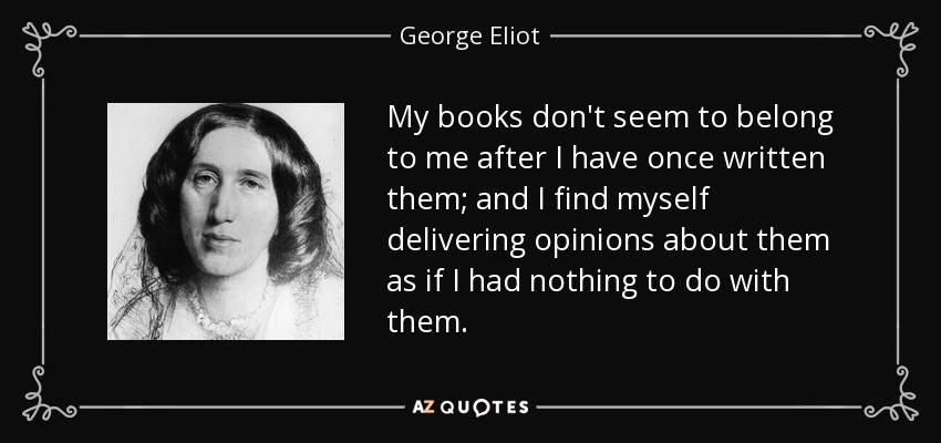 My books don't seem to belong to me after I have once written them; and I find myself delivering opinions about them as if I had nothing to do with them. - George Eliot