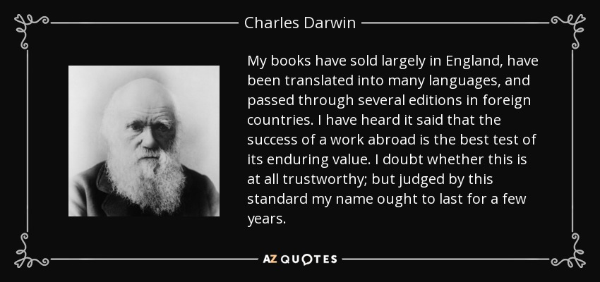 My books have sold largely in England, have been translated into many languages, and passed through several editions in foreign countries. I have heard it said that the success of a work abroad is the best test of its enduring value. I doubt whether this is at all trustworthy; but judged by this standard my name ought to last for a few years. - Charles Darwin