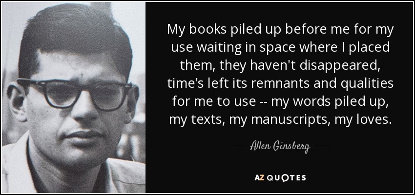 My books piled up before me for my use waiting in space where I placed them, they haven't disappeared, time's left its remnants and qualities for me to use -- my words piled up, my texts, my manuscripts, my loves. - Allen Ginsberg
