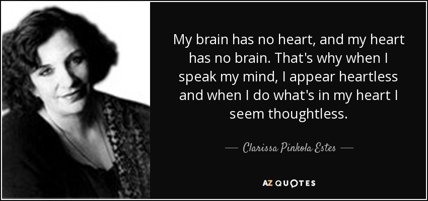 My brain has no heart, and my heart has no brain. That's why when I speak my mind, I appear heartless and when I do what's in my heart I seem thoughtless. - Clarissa Pinkola Estes