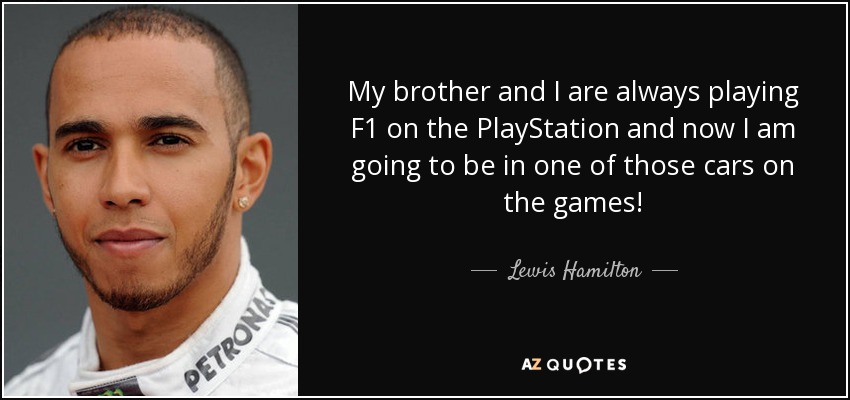 My brother and I are always playing F1 on the PlayStation and now I am going to be in one of those cars on the games! - Lewis Hamilton