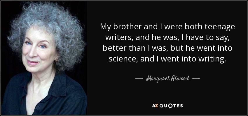 My brother and I were both teenage writers, and he was, I have to say, better than I was, but he went into science, and I went into writing. - Margaret Atwood
