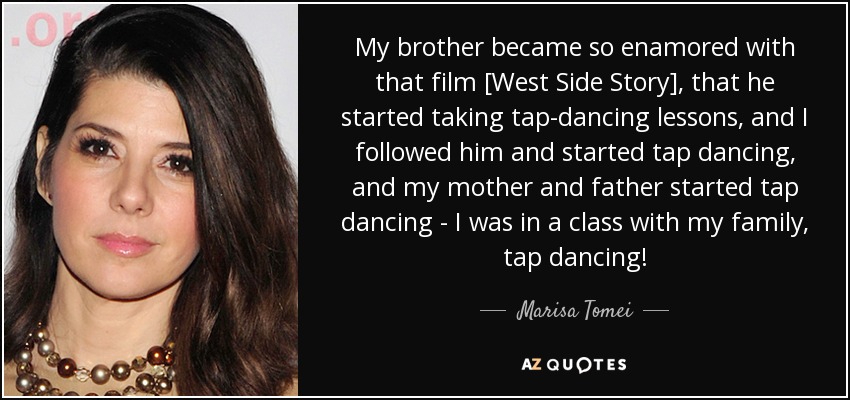 My brother became so enamored with that film [West Side Story], that he started taking tap-dancing lessons, and I followed him and started tap dancing, and my mother and father started tap dancing - I was in a class with my family, tap dancing! - Marisa Tomei