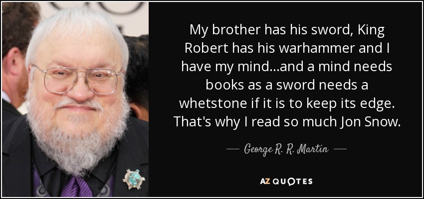 My brother has his sword, King Robert has his warhammer and I have my mind...and a mind needs books as a sword needs a whetstone if it is to keep its edge. That's why I read so much Jon Snow. - George R. R. Martin