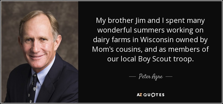 My brother Jim and I spent many wonderful summers working on dairy farms in Wisconsin owned by Mom's cousins, and as members of our local Boy Scout troop. - Peter Agre