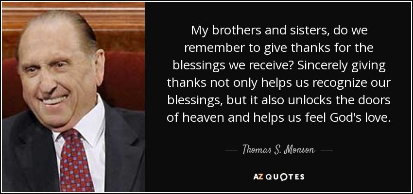 My brothers and sisters, do we remember to give thanks for the blessings we receive? Sincerely giving thanks not only helps us recognize our blessings, but it also unlocks the doors of heaven and helps us feel God's love. - Thomas S. Monson