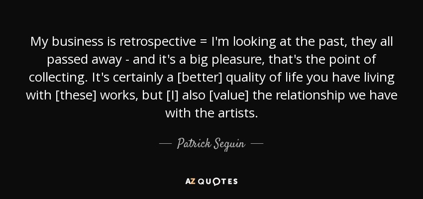 My business is retrospective = I'm looking at the past, they all passed away - and it's a big pleasure, that's the point of collecting. It's certainly a [better] quality of life you have living with [these] works, but [I] also [value] the relationship we have with the artists. - Patrick Seguin