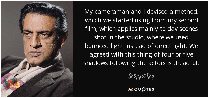 My cameraman and I devised a method, which we started using from my second film, which applies mainly to day scenes shot in the studio, where we used bounced light instead of direct light. We agreed with this thing of four or five shadows following the actors is dreadful. - Satyajit Ray
