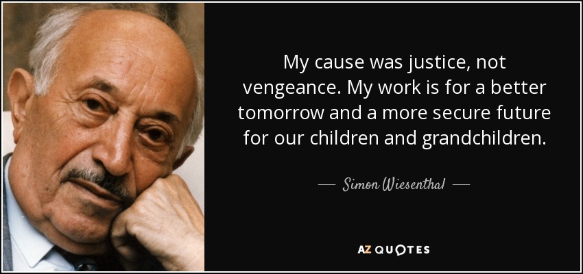 My cause was justice, not vengeance. My work is for a better tomorrow and a more secure future for our children and grandchildren. - Simon Wiesenthal