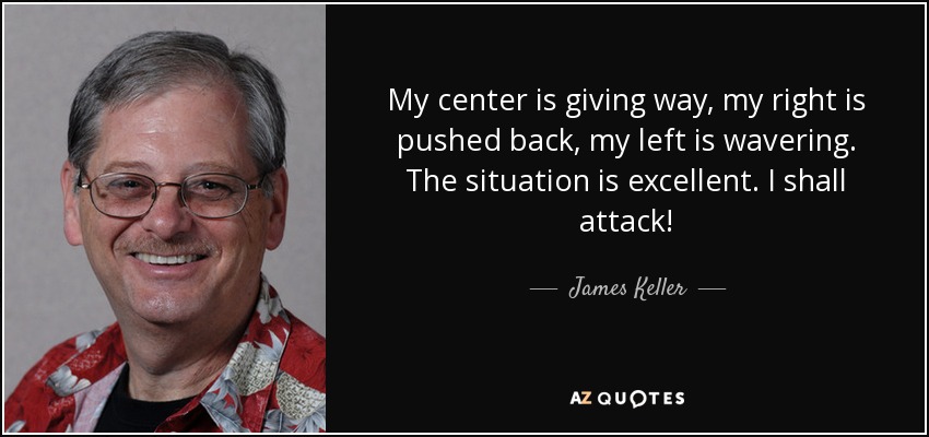 My center is giving way, my right is pushed back, my left is wavering. The situation is excellent. I shall attack! - James Keller