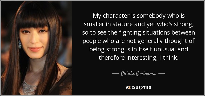 My character is somebody who is smaller in stature and yet who's strong, so to see the fighting situations between people who are not generally thought of being strong is in itself unusual and therefore interesting, I think. - Chiaki Kuriyama