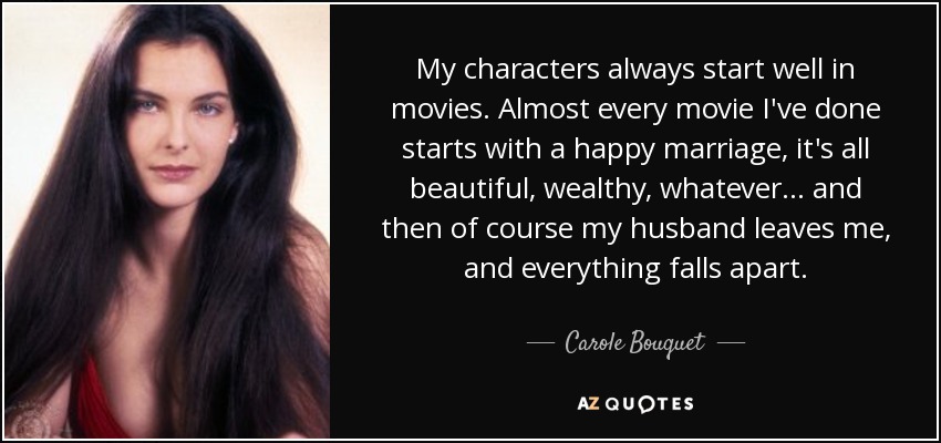 My characters always start well in movies. Almost every movie I've done starts with a happy marriage, it's all beautiful, wealthy, whatever... and then of course my husband leaves me, and everything falls apart. - Carole Bouquet
