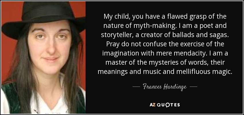 My child, you have a flawed grasp of the nature of myth-making. I am a poet and storyteller, a creator of ballads and sagas. Pray do not confuse the exercise of the imagination with mere mendacity. I am a master of the mysteries of words, their meanings and music and mellifluous magic. - Frances Hardinge