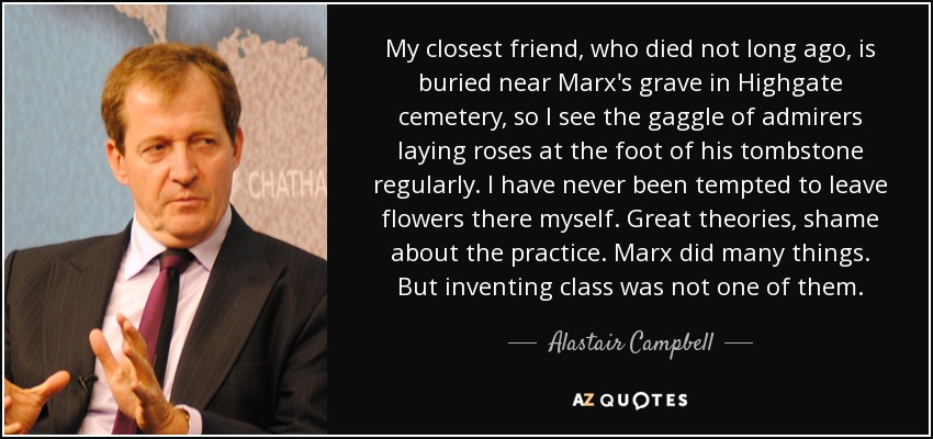My closest friend, who died not long ago, is buried near Marx's grave in Highgate cemetery, so I see the gaggle of admirers laying roses at the foot of his tombstone regularly. I have never been tempted to leave flowers there myself. Great theories, shame about the practice. Marx did many things. But inventing class was not one of them. - Alastair Campbell