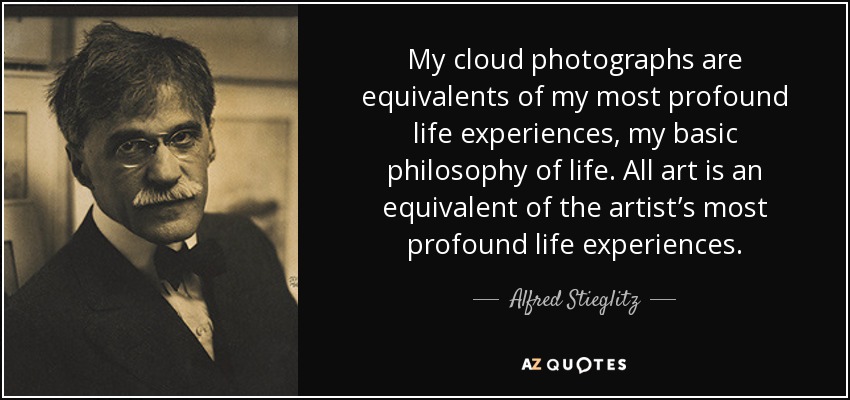 My cloud photographs are equivalents of my most profound life experiences, my basic philosophy of life. All art is an equivalent of the artist’s most profound life experiences. - Alfred Stieglitz