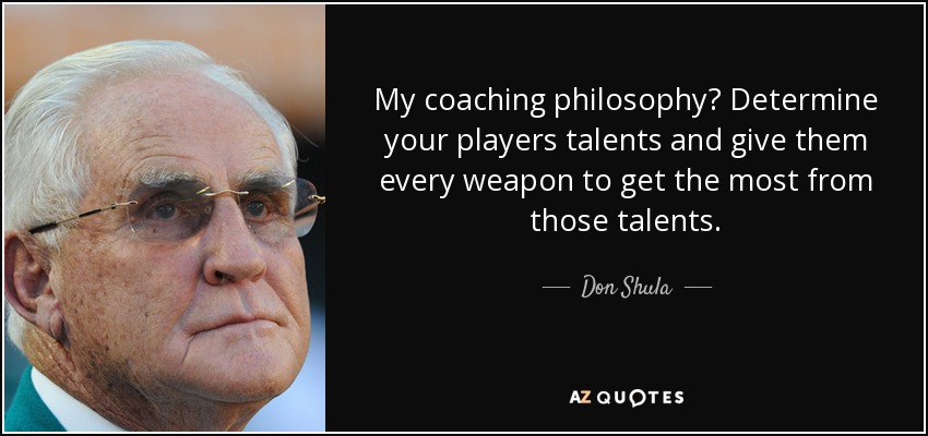 My coaching philosophy? Determine your players talents and give them every weapon to get the most from those talents. - Don Shula