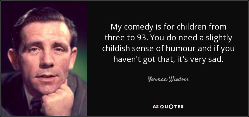 My comedy is for children from three to 93. You do need a slightly childish sense of humour and if you haven't got that, it's very sad. - Norman Wisdom