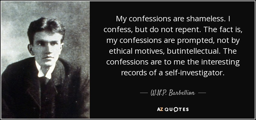 My confessions are shameless. I confess, but do not repent. The fact is, my confessions are prompted, not by ethical motives, butintellectual. The confessions are to me the interesting records of a self-investigator. - W.N.P. Barbellion