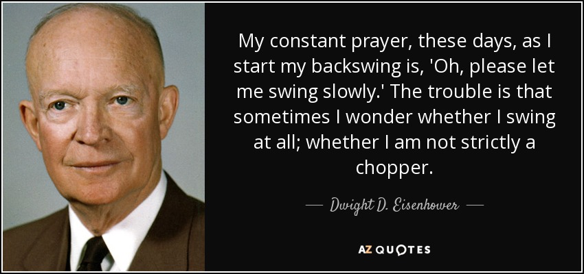 My constant prayer, these days, as I start my backswing is, 'Oh, please let me swing slowly.' The trouble is that sometimes I wonder whether I swing at all; whether I am not strictly a chopper. - Dwight D. Eisenhower