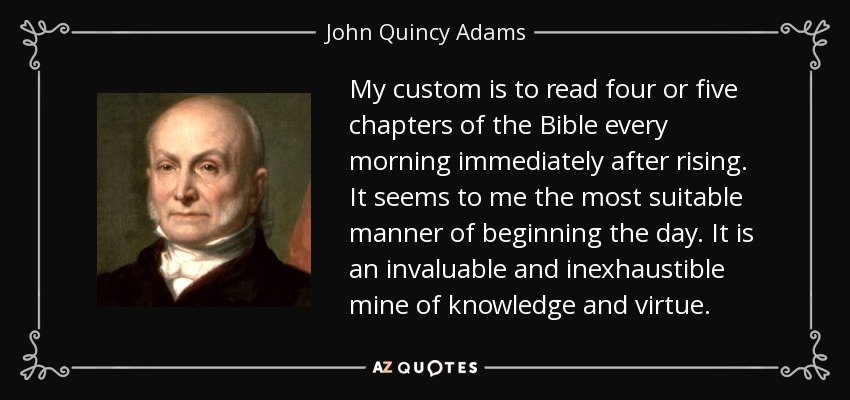 My custom is to read four or five chapters of the Bible every morning immediately after rising. It seems to me the most suitable manner of beginning the day. It is an invaluable and inexhaustible mine of knowledge and virtue. - John Quincy Adams