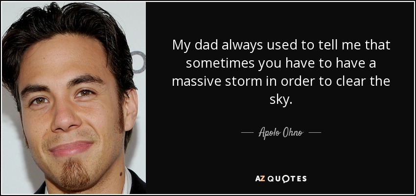 My dad always used to tell me that sometimes you have to have a massive storm in order to clear the sky. - Apolo Ohno