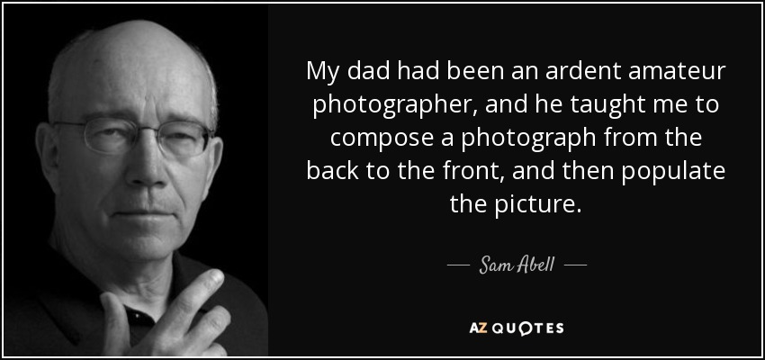 My dad had been an ardent amateur photographer, and he taught me to compose a photograph from the back to the front, and then populate the picture. - Sam Abell