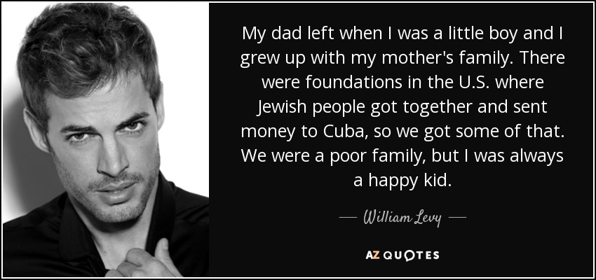 My dad left when I was a little boy and I grew up with my mother's family. There were foundations in the U.S. where Jewish people got together and sent money to Cuba, so we got some of that. We were a poor family, but I was always a happy kid. - William Levy