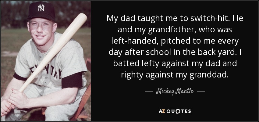 My dad taught me to switch-hit. He and my grandfather, who was left-handed, pitched to me every day after school in the back yard. I batted lefty against my dad and righty against my granddad. - Mickey Mantle