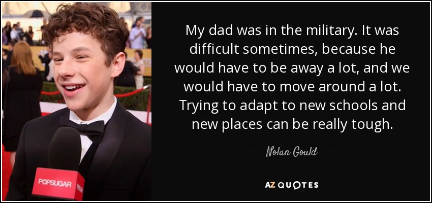My dad was in the military. It was difficult sometimes, because he would have to be away a lot, and we would have to move around a lot. Trying to adapt to new schools and new places can be really tough. - Nolan Gould