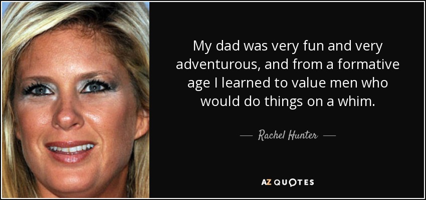My dad was very fun and very adventurous, and from a formative age I learned to value men who would do things on a whim. - Rachel Hunter