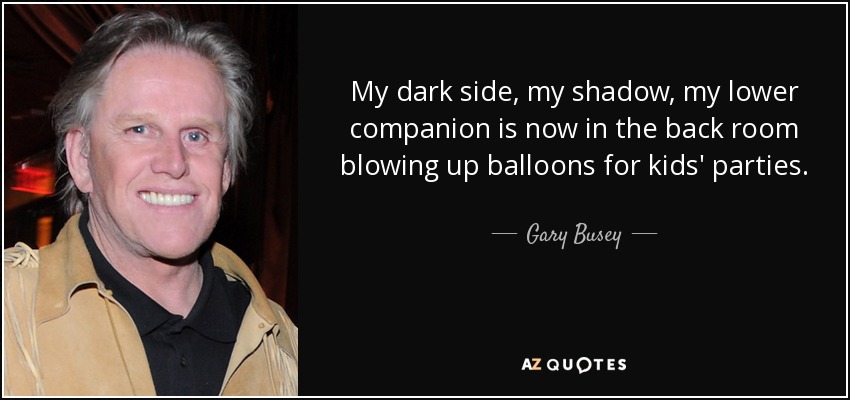 My dark side, my shadow, my lower companion is now in the back room blowing up balloons for kids' parties. - Gary Busey