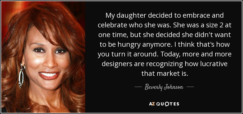 My daughter decided to embrace and celebrate who she was. She was a size 2 at one time, but she decided she didn't want to be hungry anymore. I think that's how you turn it around. Today, more and more designers are recognizing how lucrative that market is. - Beverly Johnson