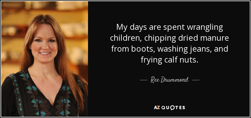 My days are spent wrangling children, chipping dried manure from boots, washing jeans, and frying calf nuts. - Ree Drummond
