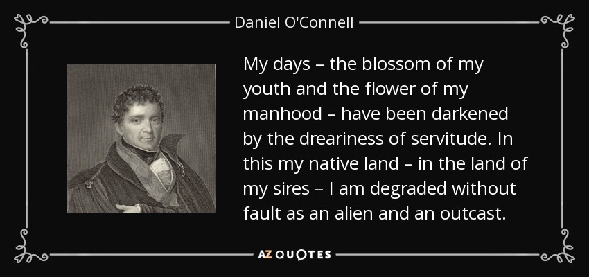 My days – the blossom of my youth and the flower of my manhood – have been darkened by the dreariness of servitude. In this my native land – in the land of my sires – I am degraded without fault as an alien and an outcast. - Daniel O'Connell