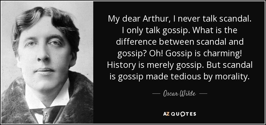 My dear Arthur, I never talk scandal. I only talk gossip. What is the difference between scandal and gossip? Oh! Gossip is charming! History is merely gossip. But scandal is gossip made tedious by morality. - Oscar Wilde