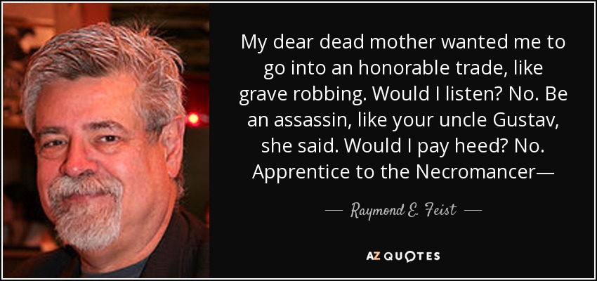 My dear dead mother wanted me to go into an honorable trade, like grave robbing. Would I listen? No. Be an assassin, like your uncle Gustav, she said. Would I pay heed? No. Apprentice to the Necromancer― - Raymond E. Feist