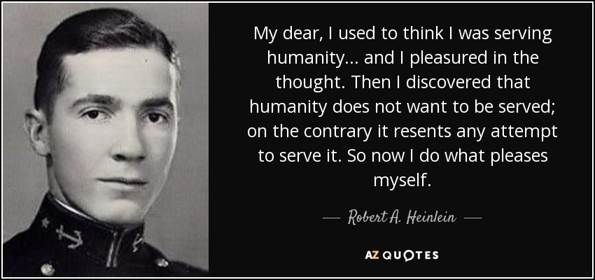 My dear, I used to think I was serving humanity . . . and I pleasured in the thought. Then I discovered that humanity does not want to be served; on the contrary it resents any attempt to serve it. So now I do what pleases myself. - Robert A. Heinlein